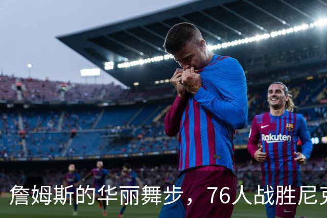 詹姆斯的华丽舞步，76人战胜尼克斯的新篇章